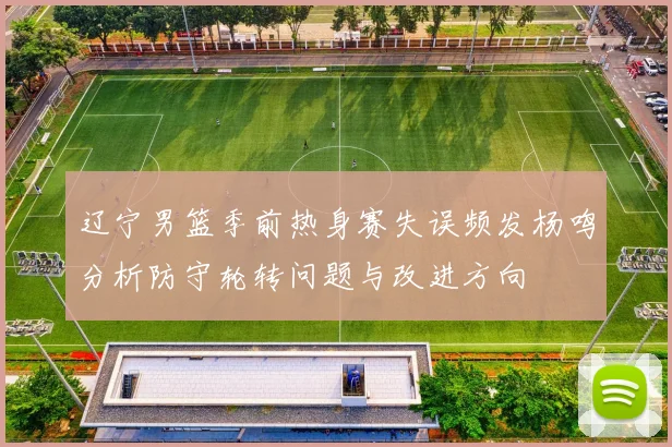 辽宁男篮季前热身赛失误频发杨鸣分析防守轮转问题与改进方向