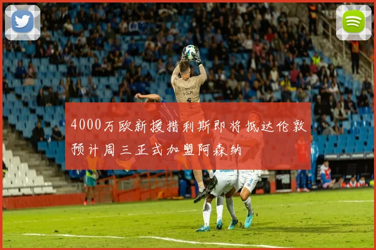 4000万欧新援措利斯即将抵达伦敦预计周三正式加盟阿森纳