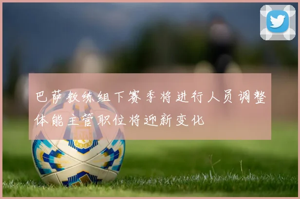 巴萨教练组下赛季将进行人员调整体能主管职位将迎新变化