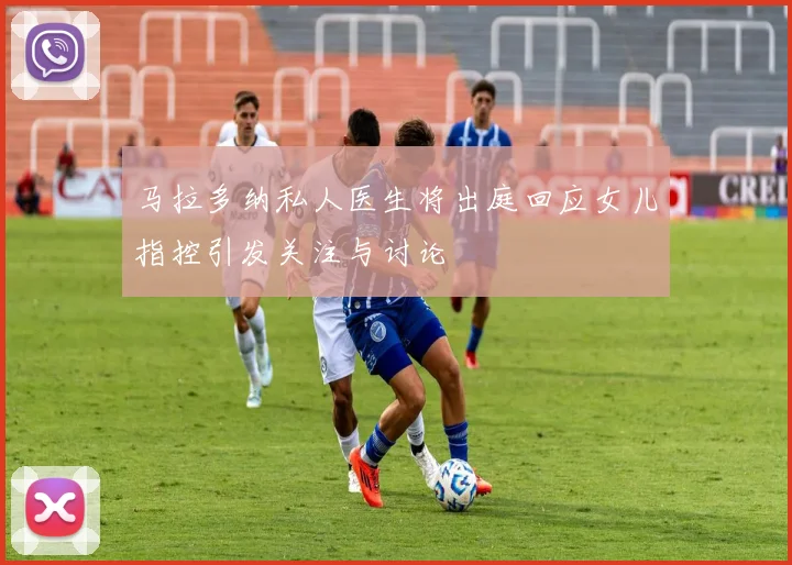 马拉多纳私人医生将出庭回应女儿指控引发关注与讨论