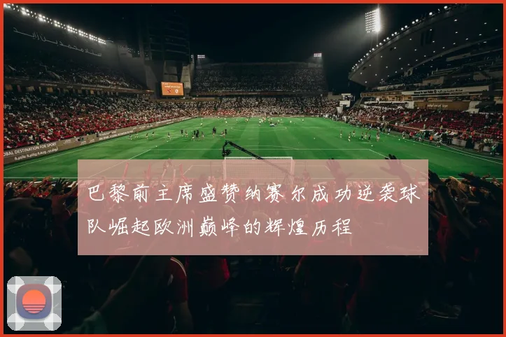 巴黎前主席盛赞纳赛尔成功逆袭球队崛起欧洲巅峰的辉煌历程