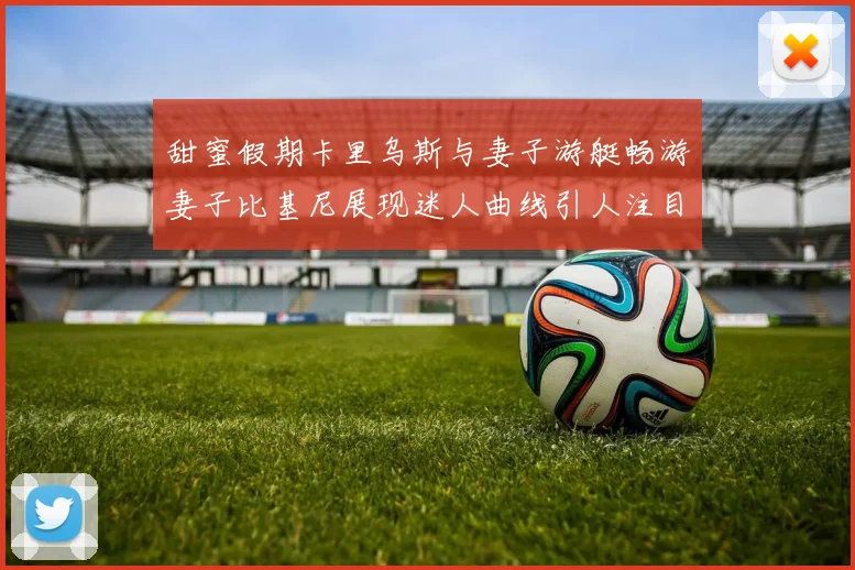甜蜜假期卡里乌斯与妻子游艇畅游妻子比基尼展现迷人曲线引人注目