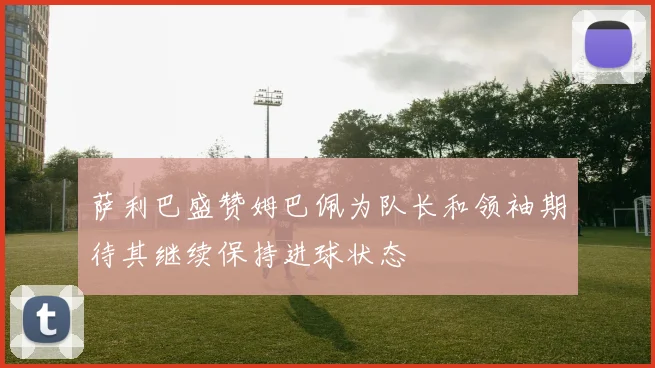 萨利巴盛赞姆巴佩为队长和领袖期待其继续保持进球状态