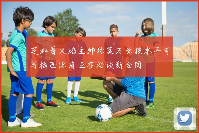 芝加哥火焰主帅称莱万竞技水平可与梅西比肩正在洽谈新合同