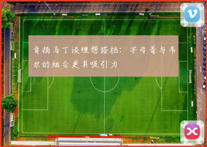 肯扬马丁谈理想搭档：字母哥与韦尔的组合更具吸引力