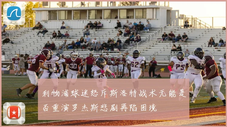 利物浦球迷怒斥斯洛特战术无能是否重演罗杰斯悲剧再陷困境