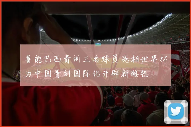 鲁能巴西青训三名球员亮相世界杯为中国青训国际化开辟新路径