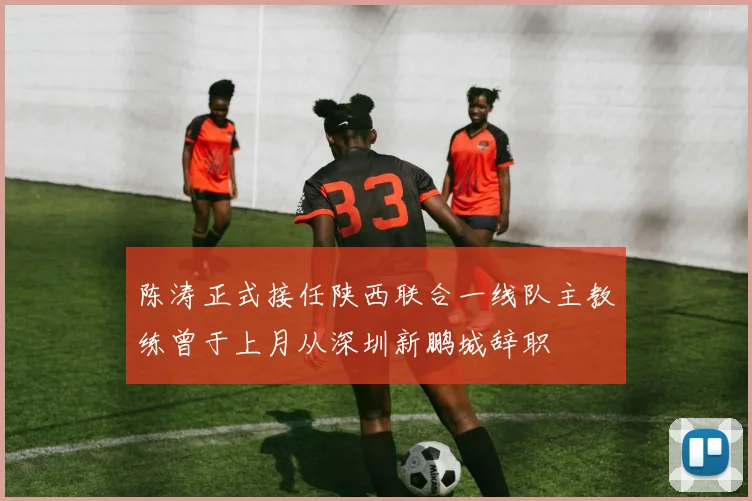 陈涛正式接任陕西联合一线队主教练曾于上月从深圳新鹏城辞职