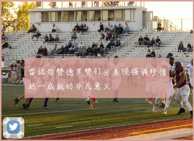 雷诺称赞德罗赞41分表现强调珍惜这一成就的非凡意义