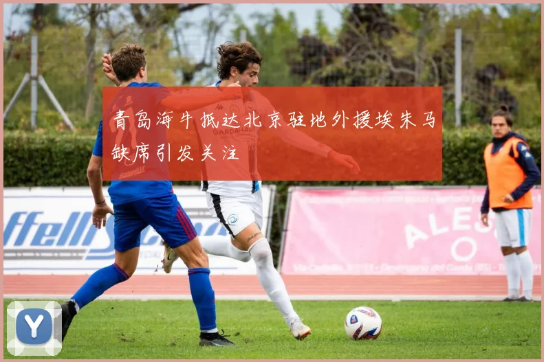 青岛海牛抵达北京驻地外援埃朱马缺席引发关注