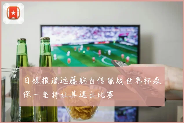 日媒报道远藤航自信能战世界杯森保一坚持让其退出比赛