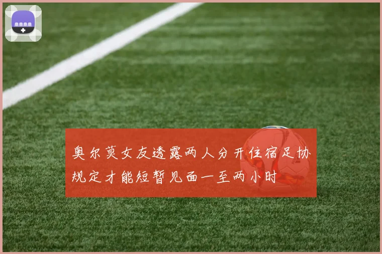 奥尔莫女友透露两人分开住宿足协规定才能短暂见面一至两小时
