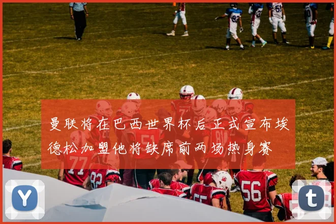曼联将在巴西世界杯后正式宣布埃德松加盟他将缺席前两场热身赛