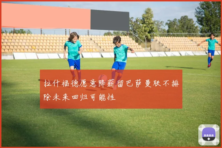 拉什福德愿意降薪留巴萨曼联不排除未来回归可能性