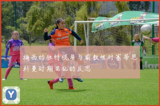 梅西的独特视角与前教练对塞蒂恩科曼时期混乱的反思