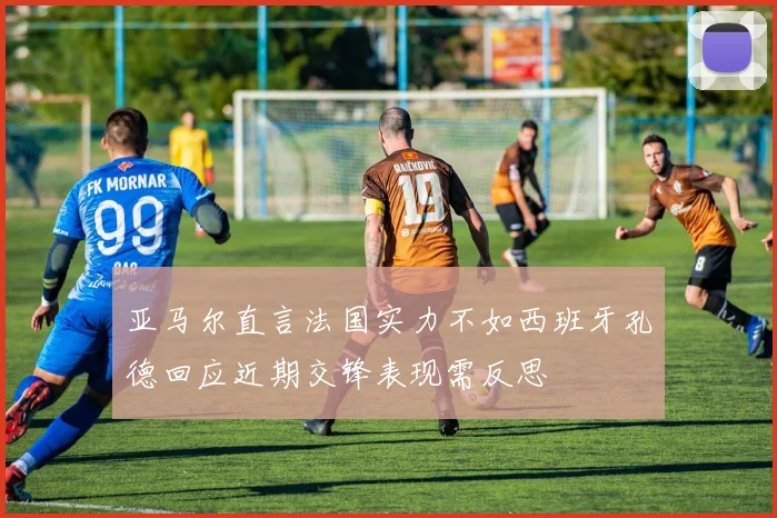 亚马尔直言法国实力不如西班牙孔德回应近期交锋表现需反思
