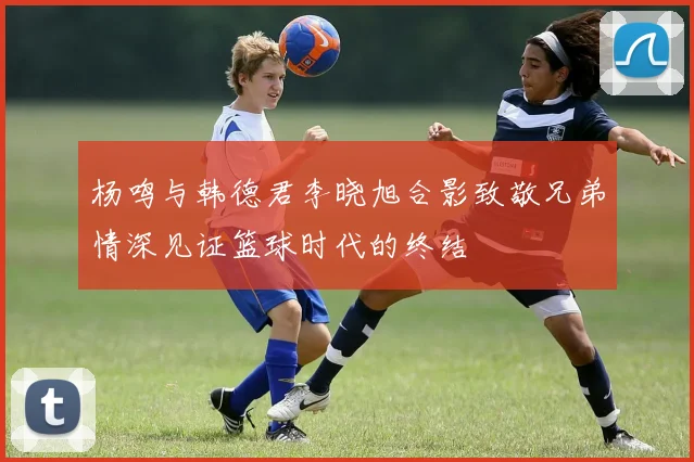 杨鸣与韩德君李晓旭合影致敬兄弟情深见证篮球时代的终结