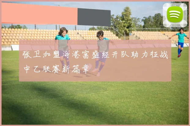 张卫加盟海港富盛经开队助力征战中乙联赛新篇章