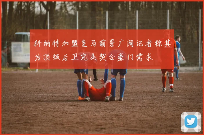 科纳特加盟皇马前景广阔记者称其为顶级后卫完美契合豪门需求