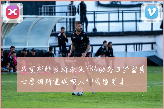 风霍斯特分析未来NBA动态追梦留勇士詹姆斯重返湖人AD或留奇才