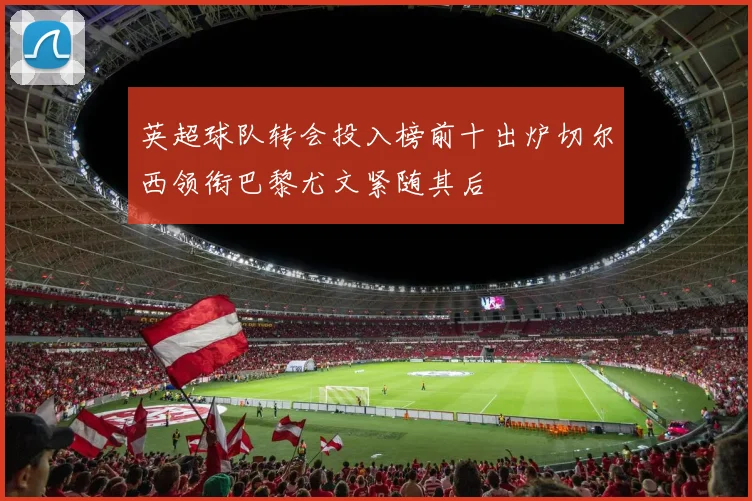 英超球队转会投入榜前十出炉切尔西领衔巴黎尤文紧随其后