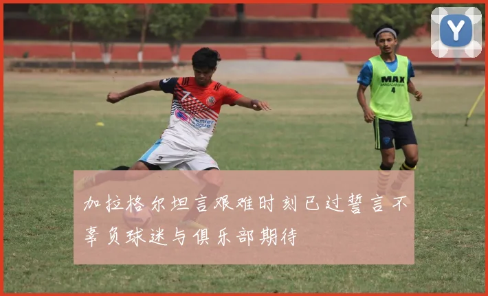 加拉格尔坦言艰难时刻已过誓言不辜负球迷与俱乐部期待