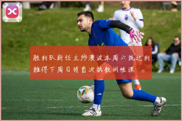 胜利队新任主帅澳波本周六抵达利雅得下周日将首次执教训练课