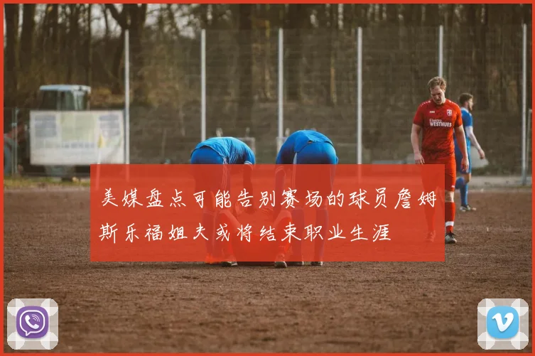 美媒盘点可能告别赛场的球员詹姆斯乐福姐夫或将结束职业生涯