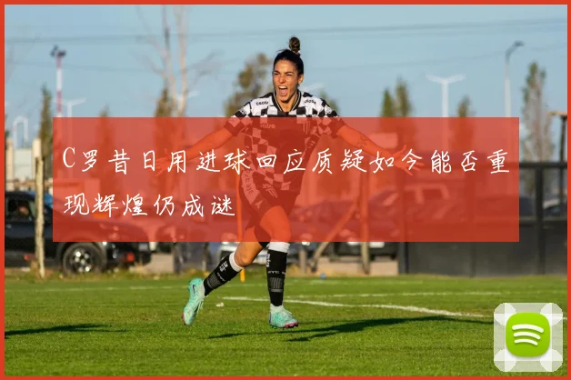 C罗昔日用进球回应质疑如今能否重现辉煌仍成谜