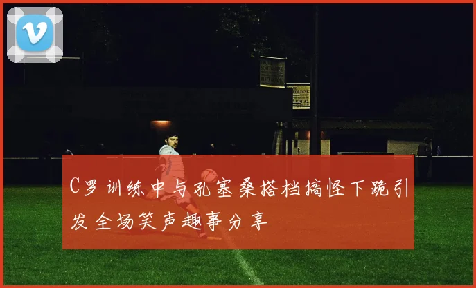 C罗训练中与孔塞桑搭档搞怪下跪引发全场笑声趣事分享