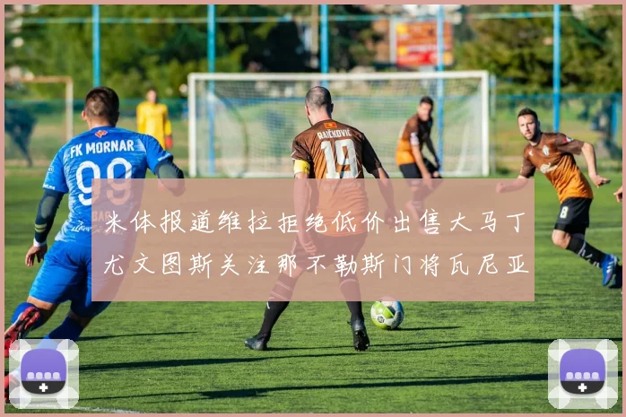 米体报道维拉拒绝低价出售大马丁尤文图斯关注那不勒斯门将瓦尼亚