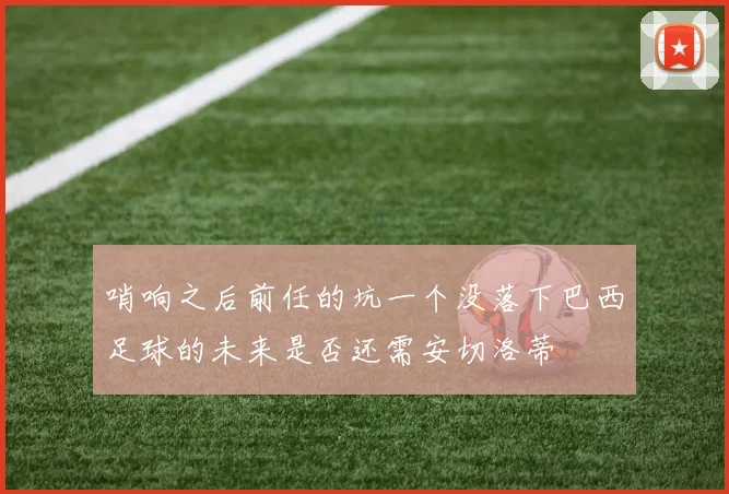 哨响之后前任的坑一个没落下巴西足球的未来是否还需安切洛蒂