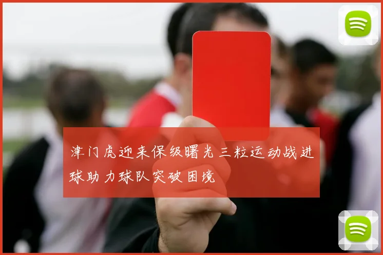 津门虎迎来保级曙光三粒运动战进球助力球队突破困境