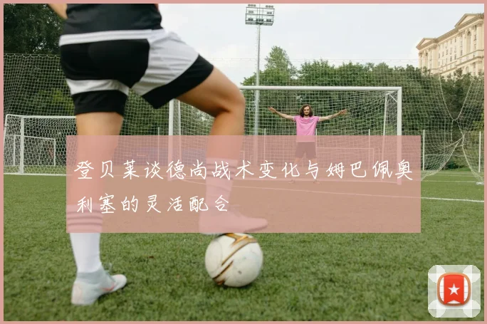 登贝莱谈德尚战术变化与姆巴佩奥利塞的灵活配合