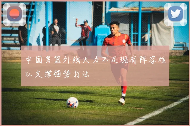 中国男篮外线火力不足现有阵容难以支撑强势打法