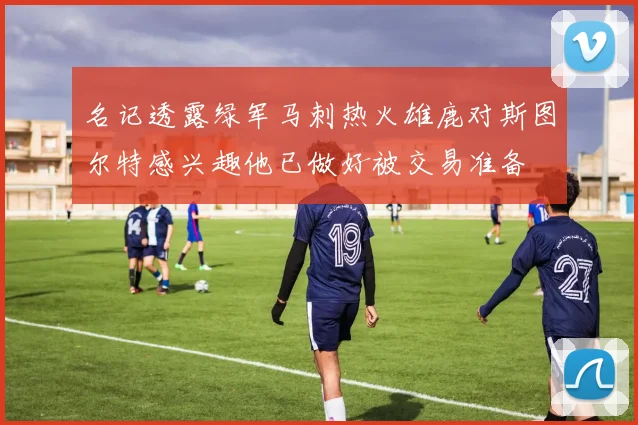 名记透露绿军马刺热火雄鹿对斯图尔特感兴趣他已做好被交易准备