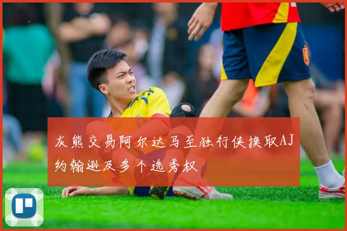 灰熊交易阿尔达马至独行侠换取AJ约翰逊及多个选秀权